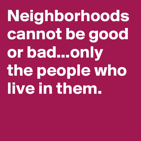 Neighborhoods cannot be good or bad...only the people who live in them.