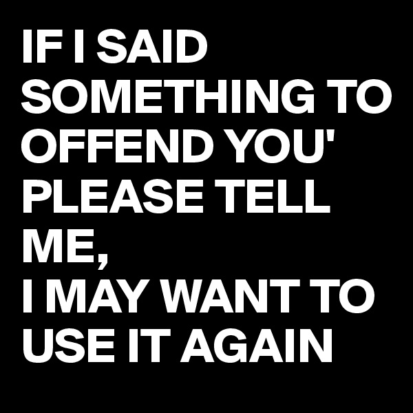 IF I SAID SOMETHING TO OFFEND YOU'
PLEASE TELL ME, 
I MAY WANT TO USE IT AGAIN