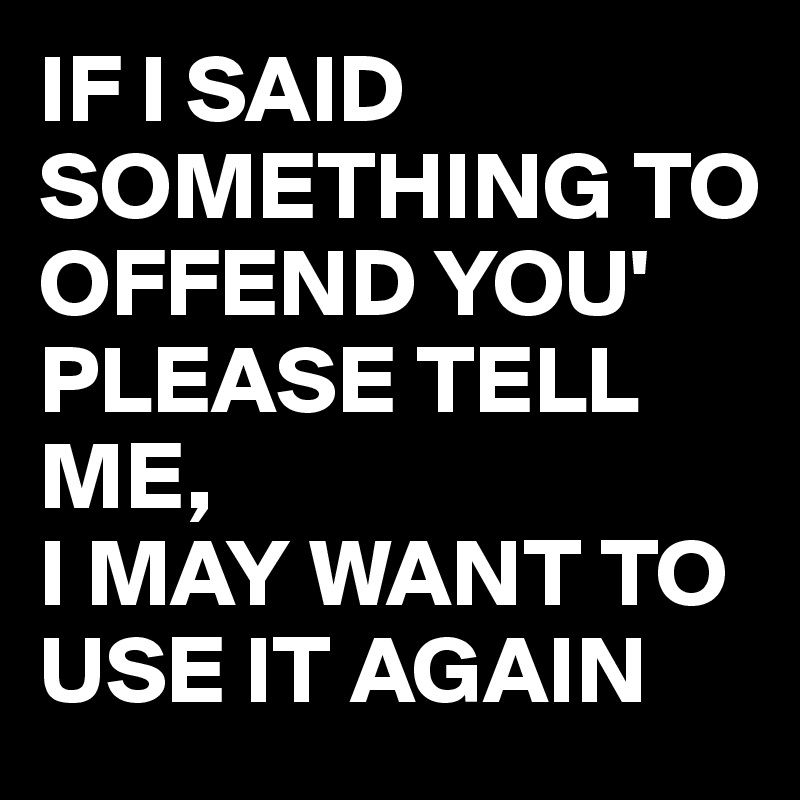 IF I SAID SOMETHING TO OFFEND YOU'
PLEASE TELL ME, 
I MAY WANT TO USE IT AGAIN