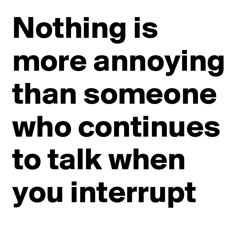 Nothing is more annoying than someone who continues to talk when you interrupt 