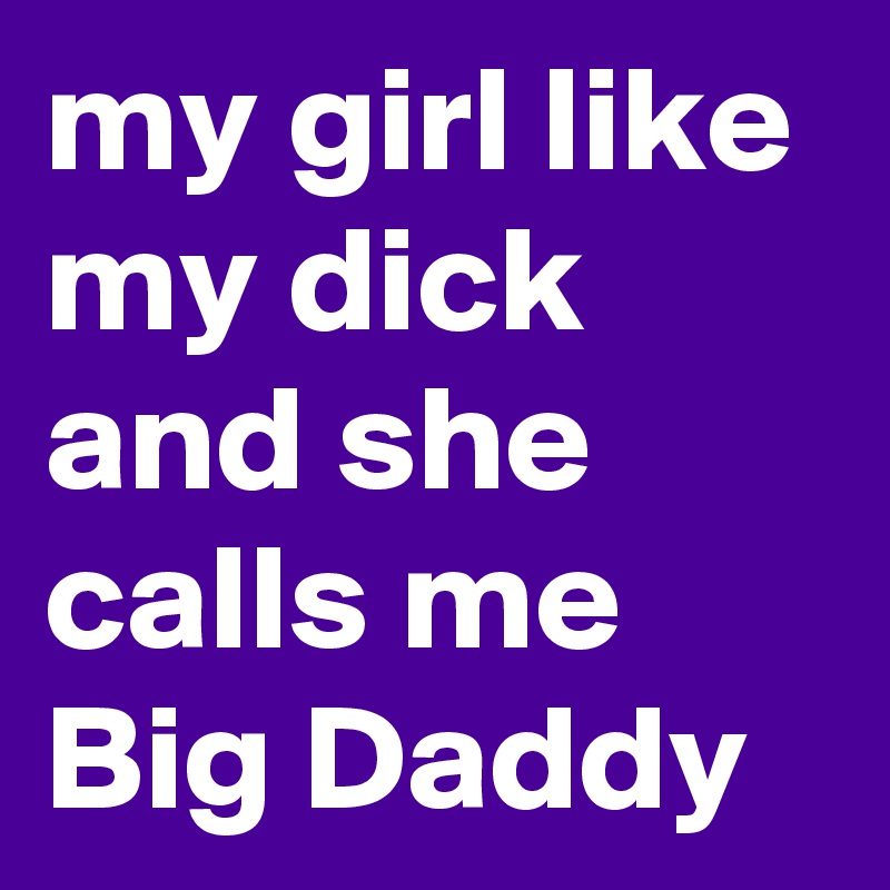 my girl like my dick and she calls me Big Daddy 