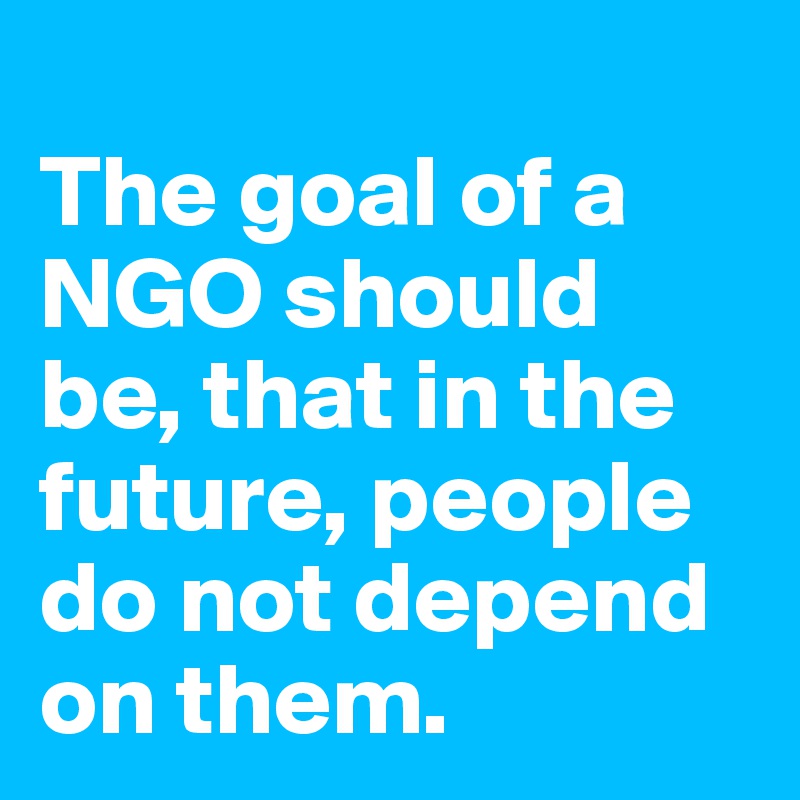 
The goal of a NGO should be, that in the future, people do not depend on them.