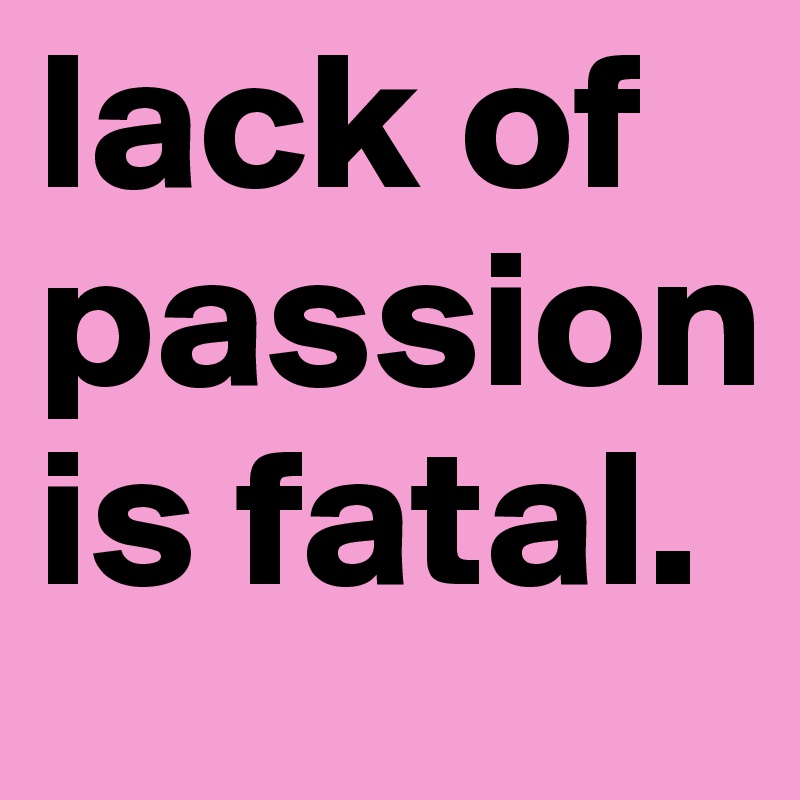lack of passion is fatal.