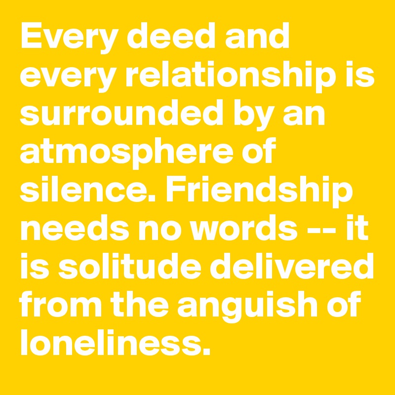 Every deed and every relationship is surrounded by an atmosphere of silence. Friendship needs no words -- it is solitude delivered from the anguish of loneliness.