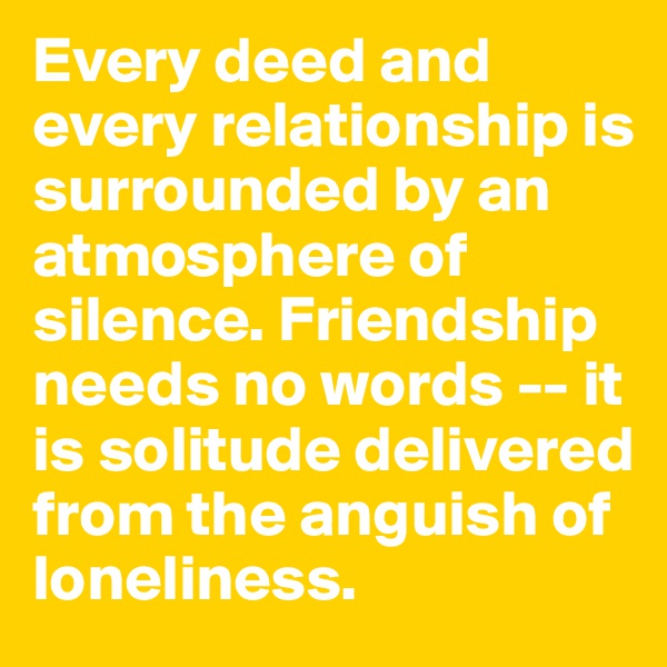 Every deed and every relationship is surrounded by an atmosphere of silence. Friendship needs no words -- it is solitude delivered from the anguish of loneliness.