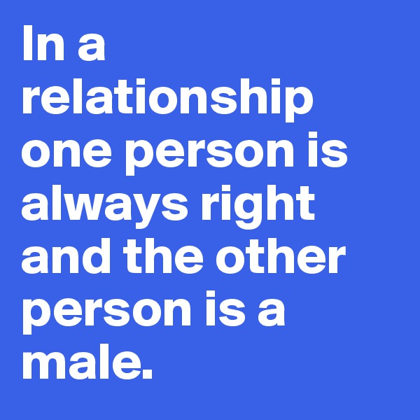 In a relationship one person is always right and the other person is a male.