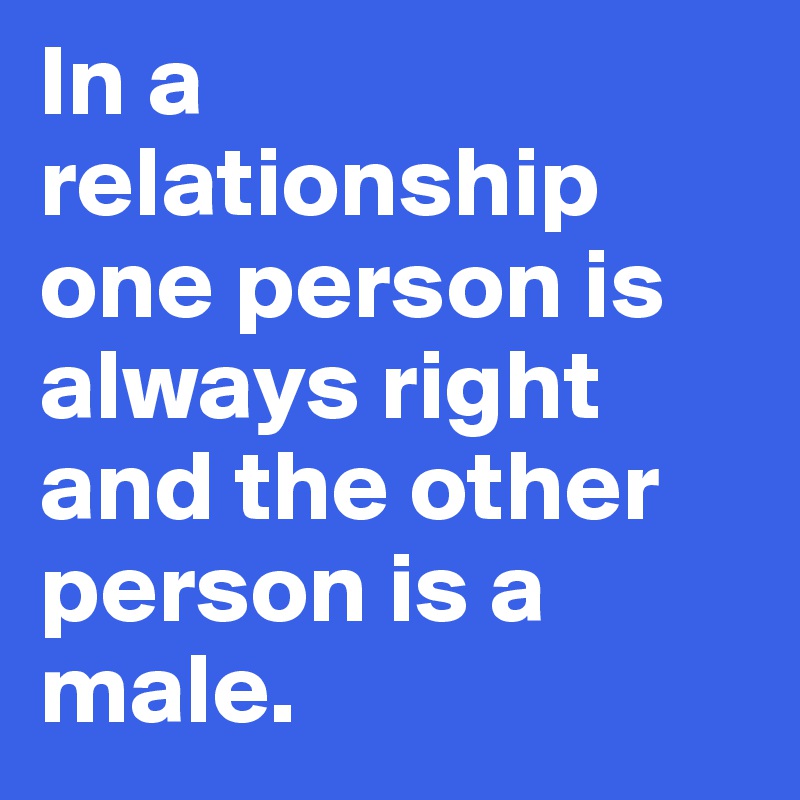 In a relationship one person is always right and the other person is a male.
