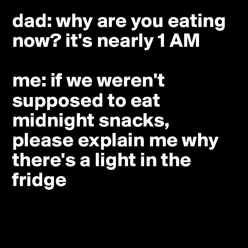 dad: why are you eating now? it's nearly 1 AM 

me: if we weren't supposed to eat midnight snacks, 
please explain me why there's a light in the fridge

