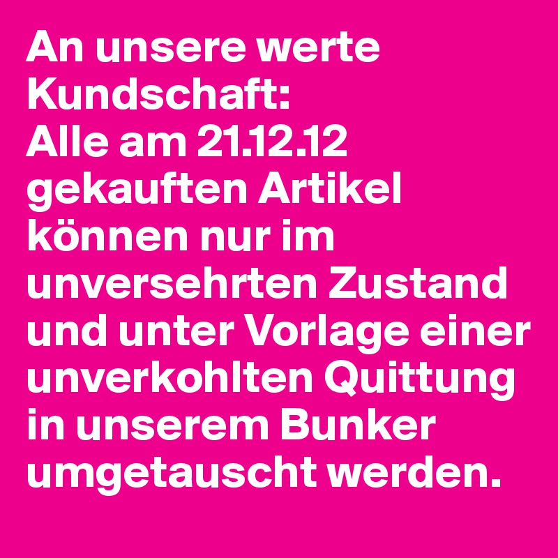 An unsere werte Kundschaft: 
Alle am 21.12.12 gekauften Artikel können nur im unversehrten Zustand und unter Vorlage einer unverkohlten Quittung in unserem Bunker umgetauscht werden. 