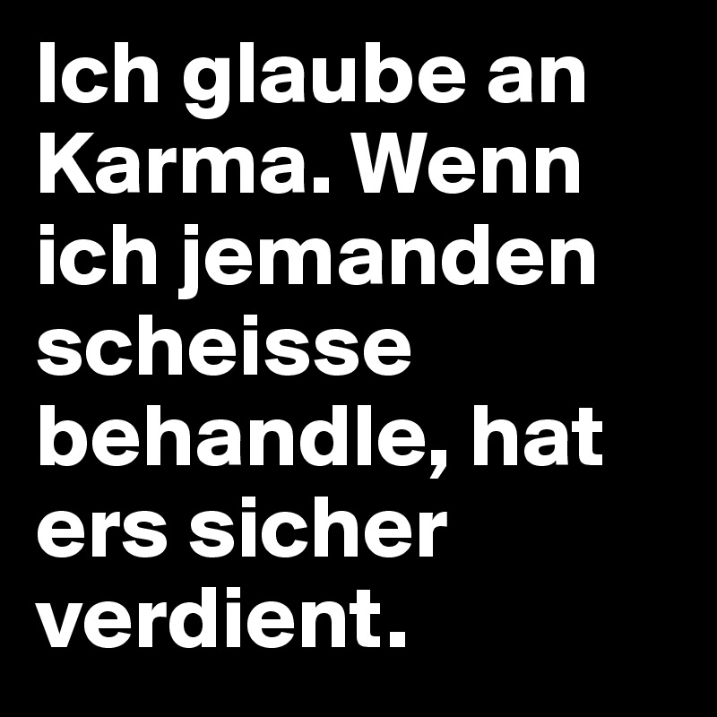 Ich glaube an Karma. Wenn ich jemanden scheisse behandle, hat ers sicher verdient.