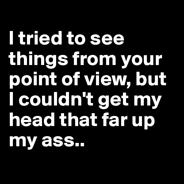
I tried to see things from your point of view, but I couldn't get my head that far up my ass..
