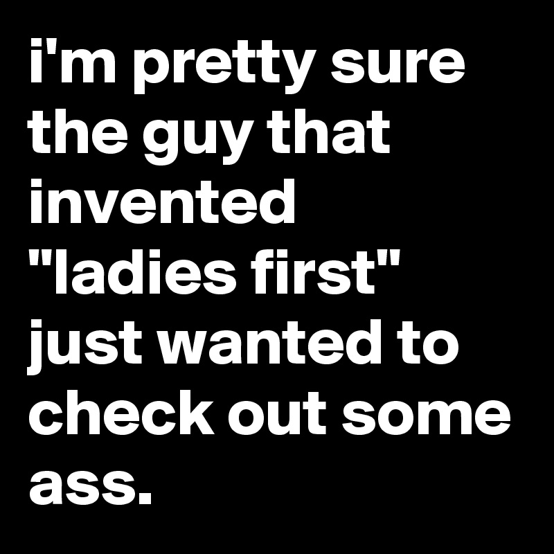 i'm pretty sure the guy that invented "ladies first" just wanted to check out some ass.
