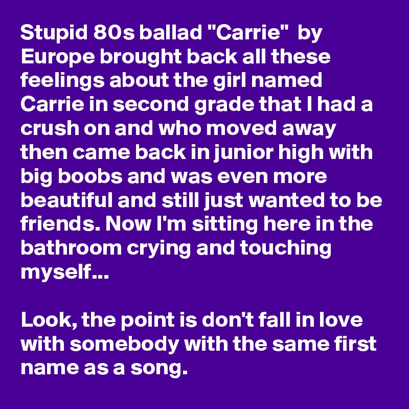 Stupid 80s ballad "Carrie"  by Europe brought back all these feelings about the girl named Carrie in second grade that I had a crush on and who moved away then came back in junior high with big boobs and was even more beautiful and still just wanted to be friends. Now I'm sitting here in the bathroom crying and touching myself...

Look, the point is don't fall in love with somebody with the same first name as a song.
