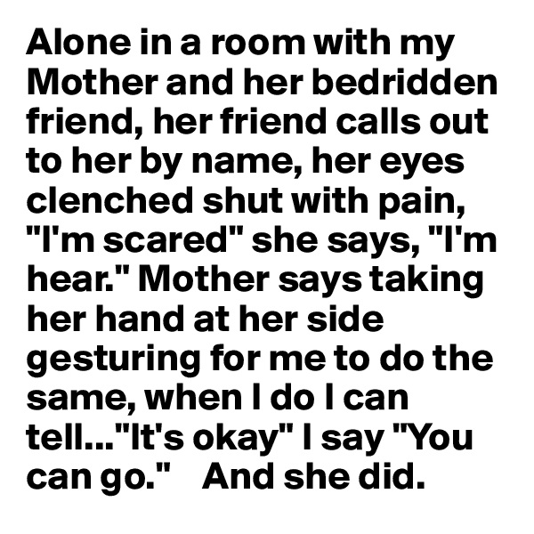 Alone in a room with my Mother and her bedridden friend, her friend calls out to her by name, her eyes clenched shut with pain, "I'm scared" she says, "I'm hear." Mother says taking her hand at her side gesturing for me to do the same, when I do I can tell..."It's okay" I say "You can go."    And she did. 