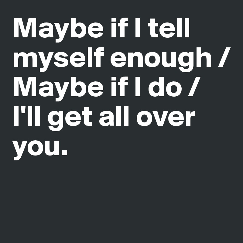 Maybe if I tell myself enough /
Maybe if I do /
I'll get all over you.

