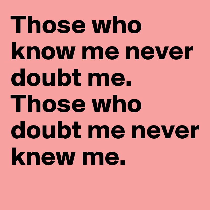 Those who know me never doubt me.
Those who doubt me never knew me.
