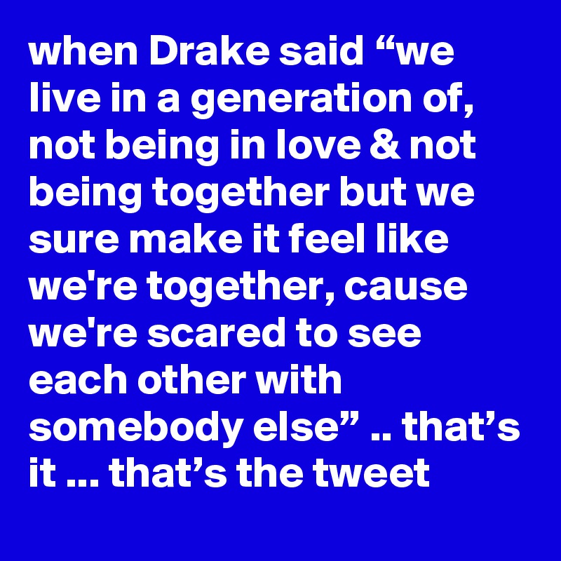 when Drake said “we Iive in a generation of, not being in love & not being together but we sure make it feel like we're together, cause we're scared to see each other with somebody else” .. that’s it ... that’s the tweet