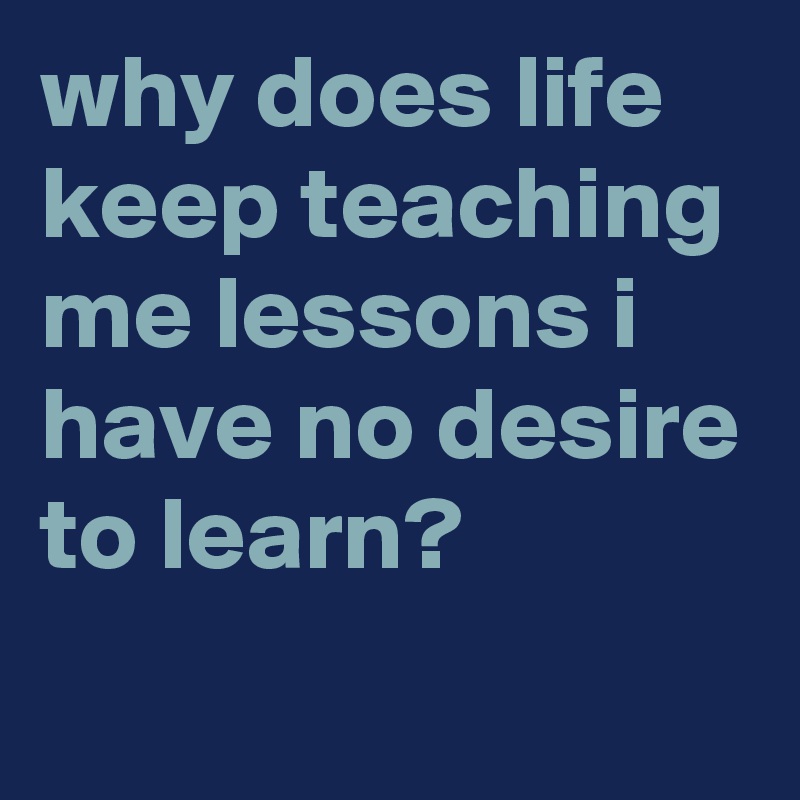 why does life keep teaching me lessons i have no desire to learn ...