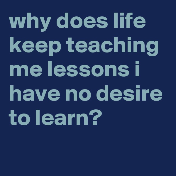 why does life keep teaching me lessons i have no desire to learn?
