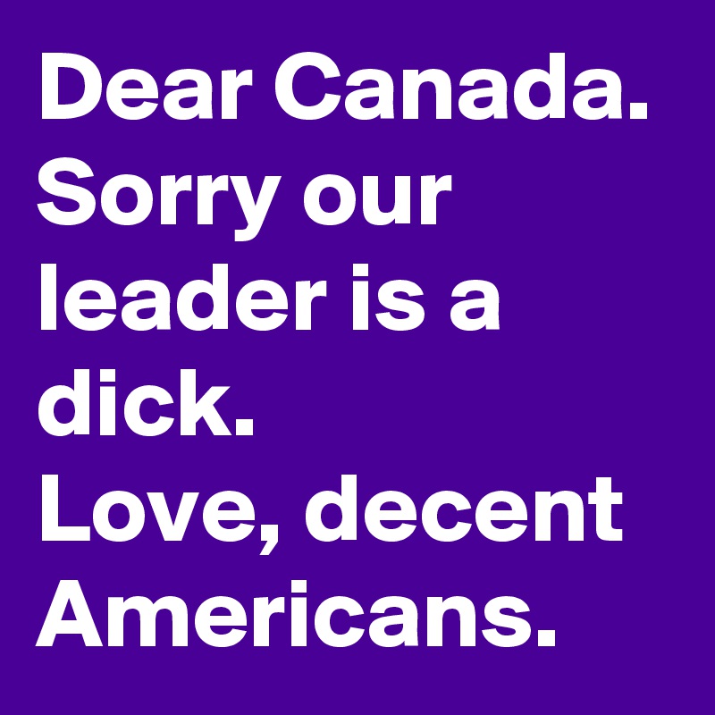 Dear Canada. Sorry our leader is a dick. 
Love, decent Americans.