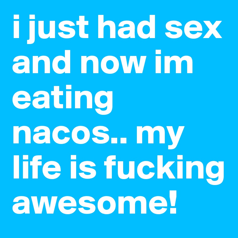 i just had sex and now im eating nacos.. my life is fucking awesome!