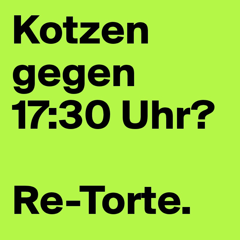 Kotzen gegen 17:30 Uhr?

Re-Torte. 