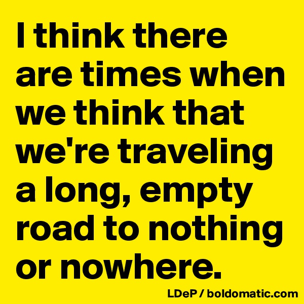 I think there are times when we think that we're traveling a long, empty road to nothing or nowhere. 