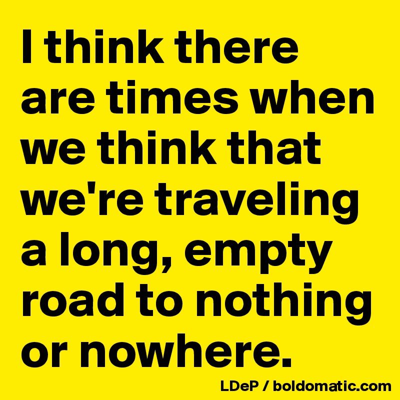 I think there are times when we think that we're traveling a long, empty road to nothing or nowhere. 