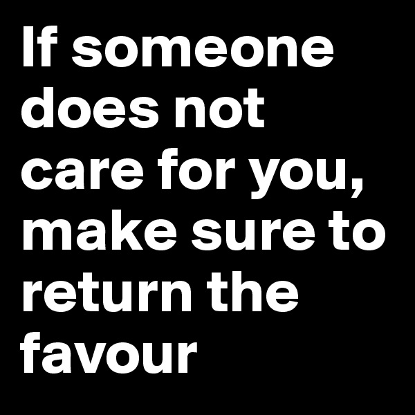 If someone does not care for you, make sure to return the favour