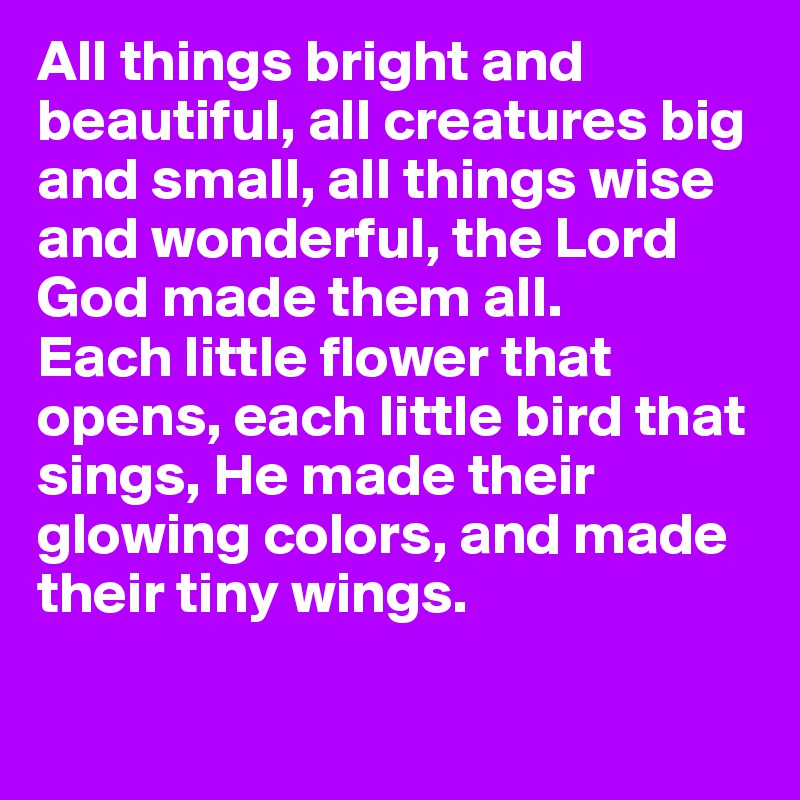 All things bright and beautiful, all creatures big and small, all things wise and wonderful, the Lord God made them all.
Each little flower that opens, each little bird that sings, He made their glowing colors, and made their tiny wings.

