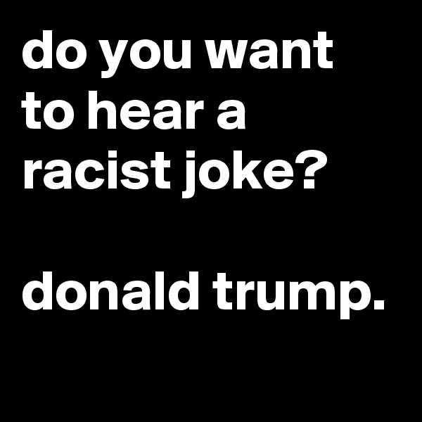 do you want to hear a racist joke?

donald trump.
