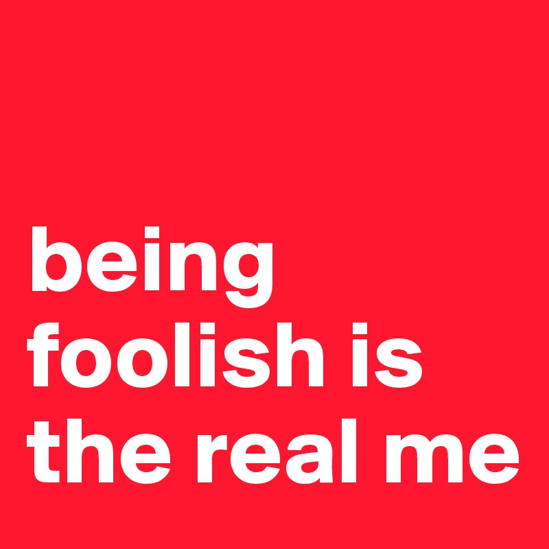 

being foolish is the real me 