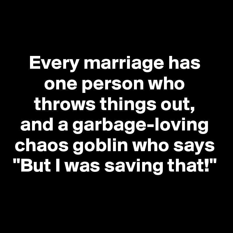 

Every marriage has one person who throws things out,
and a garbage-loving chaos goblin who says "But I was saving that!"

