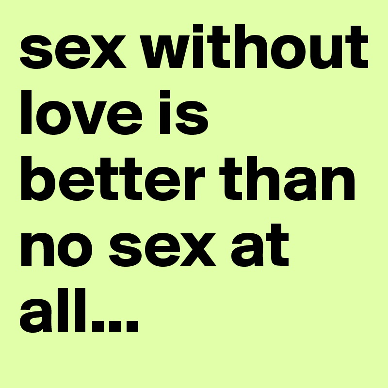 sex without love is better than no sex at all...