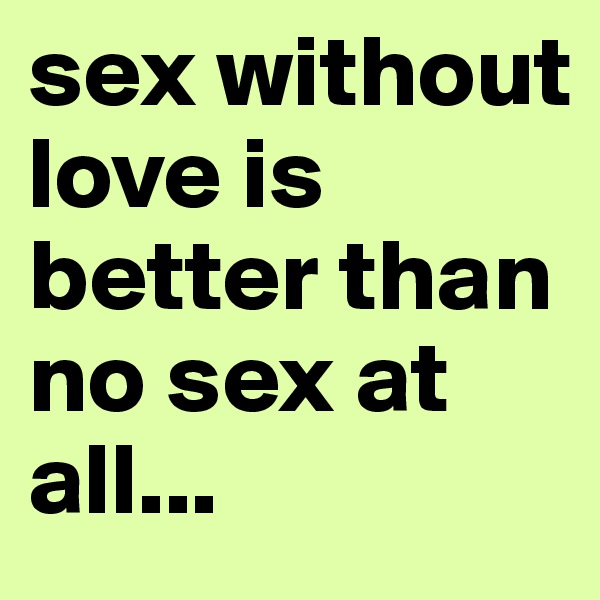sex without love is better than no sex at all...