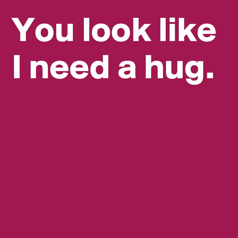 You look like I need a hug.


