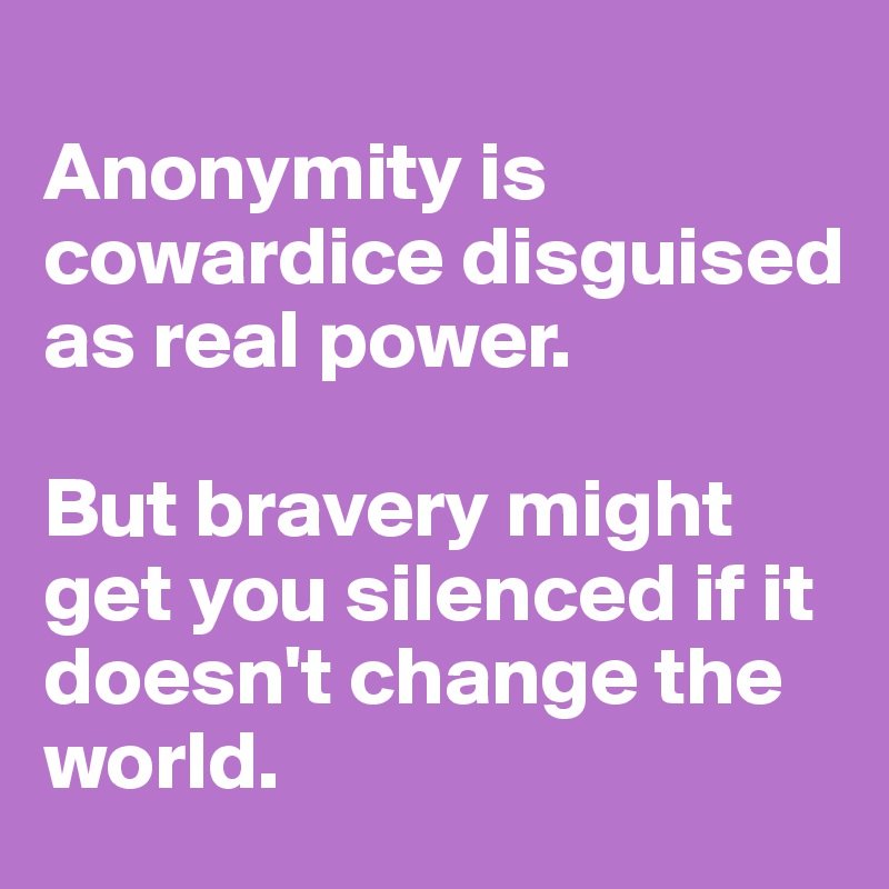 
Anonymity is cowardice disguised as real power. 

But bravery might get you silenced if it doesn't change the world. 