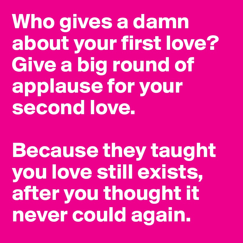 Who gives a damn about your first love? Give a big round of applause for your second love.

Because they taught you love still exists, after you thought it never could again.