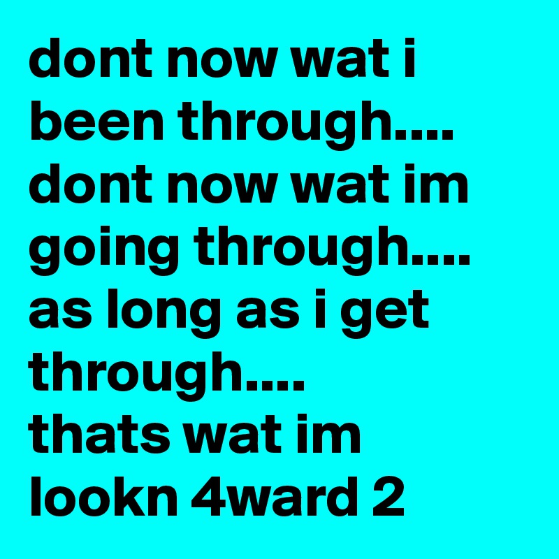 dont now wat i been through....
dont now wat im going through....
as long as i get through....
thats wat im lookn 4ward 2