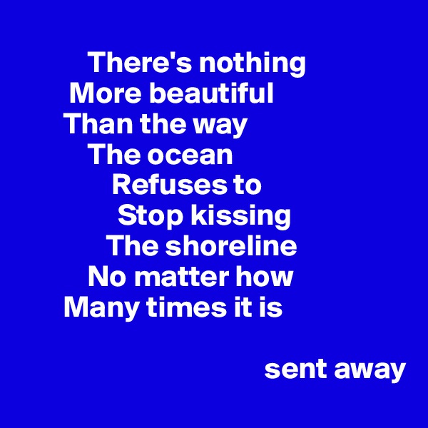 
           There's nothing
        More beautiful
       Than the way 
           The ocean 
               Refuses to
                Stop kissing
              The shoreline
           No matter how 
       Many times it is 
                  
                                        sent away 
