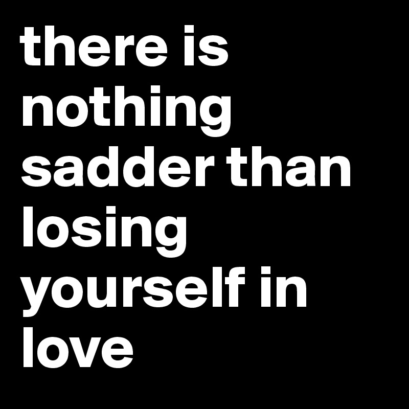 there is nothing sadder than losing yourself in love