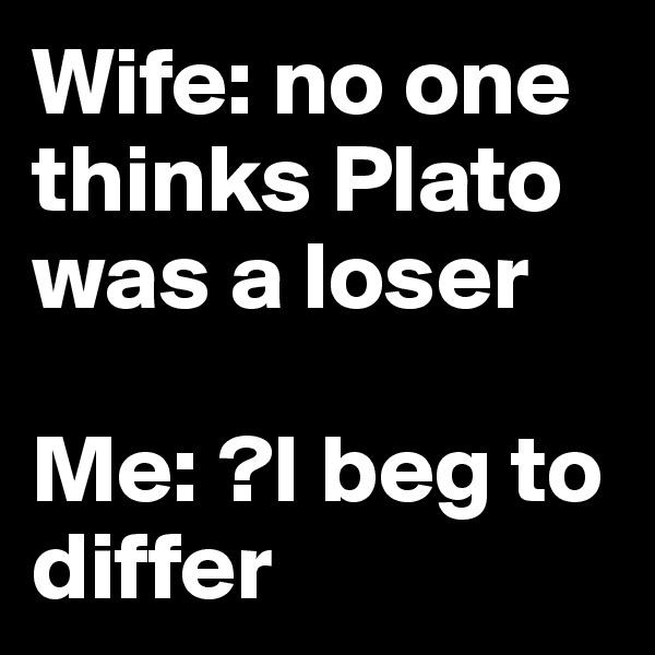 Wife: no one thinks Plato was a loser

Me: ?I beg to differ