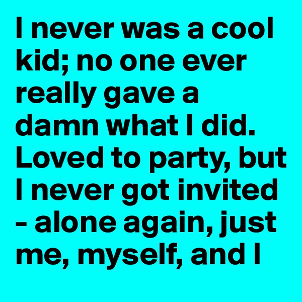 I never was a cool kid; no one ever really gave a damn what I did. Loved to party, but I never got invited - alone again, just me, myself, and I