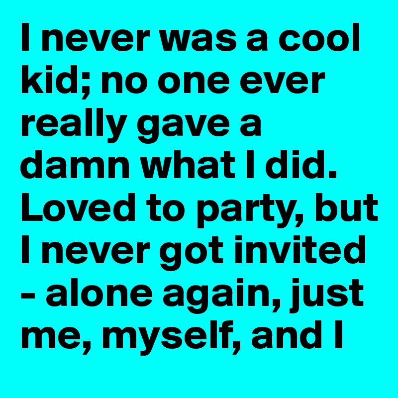 I never was a cool kid; no one ever really gave a damn what I did. Loved to party, but I never got invited - alone again, just me, myself, and I
