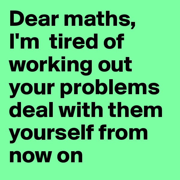 Dear maths,
I'm  tired of working out your problems deal with them yourself from now on 