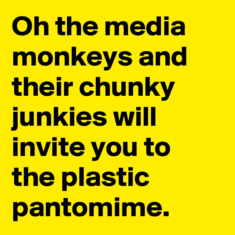 Oh the media monkeys and their chunky junkies will invite you to the plastic pantomime.