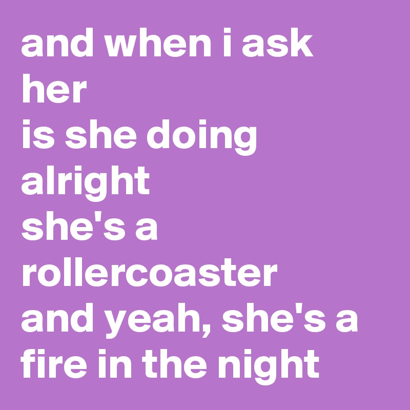 and when i ask her
is she doing alright
she's a rollercoaster
and yeah, she's a fire in the night