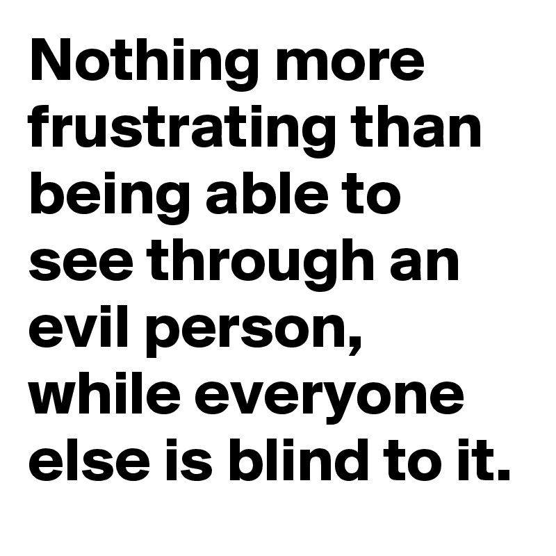 Nothing more frustrating than being able to see through an evil person, while everyone else is blind to it.