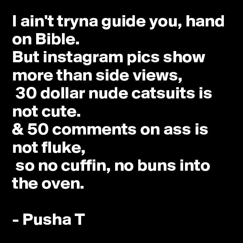 I ain't tryna guide you, hand on Bible. 
But instagram pics show more than side views,
 30 dollar nude catsuits is not cute.
& 50 comments on ass is not fluke,
 so no cuffin, no buns into the oven.  

- Pusha T 