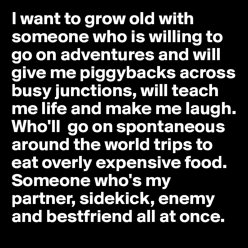 I want to grow old with someone who is willing to go on adventures and will give me piggybacks across busy junctions, will teach me life and make me laugh.  Who'll  go on spontaneous around the world trips to eat overly expensive food. Someone who's my partner, sidekick, enemy and bestfriend all at once.